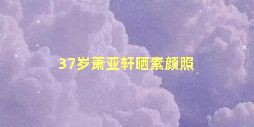 37岁萧亚轩晒素颜照