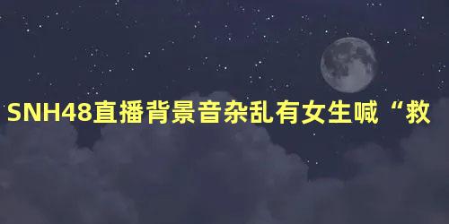 SNH48直播背景音杂乱有女生喊“救命”