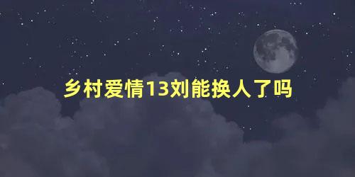 乡村爱情13刘能换人了吗