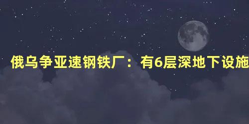 俄乌争亚速钢铁厂：有6层深地下设施