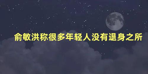 俞敏洪称很多年轻人没有退身之所