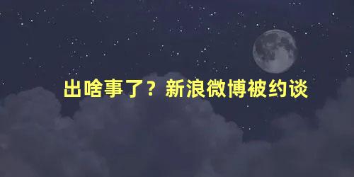 出啥事了？新浪微博被约谈