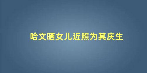 哈文晒女儿近照为其庆生