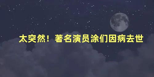 太突然！著名演员涂们因病去世