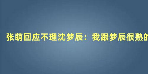 张萌回应不理沈梦辰：我跟梦辰很熟的