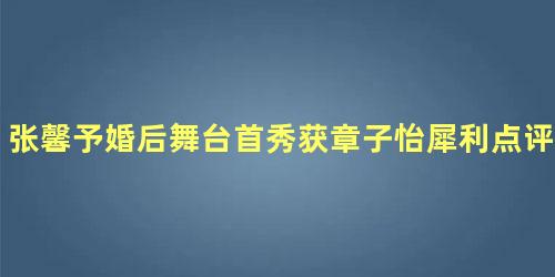 张馨予婚后舞台首秀获章子怡犀利点评：还有点距离