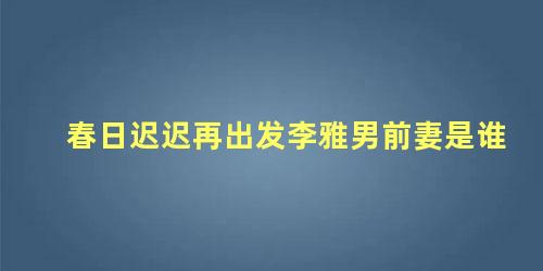 春日迟迟再出发李雅男前妻是谁