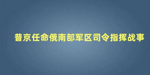 普京任命俄南部军区司令指挥战事