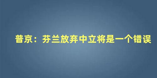 普京：芬兰放弃中立将是一个错误