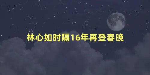 林心如时隔16年再登春晚