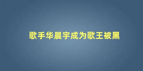 歌手华晨宇成为歌王被黑