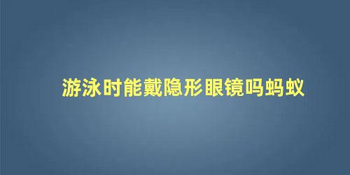 游泳时能戴隐形眼镜吗蚂蚁