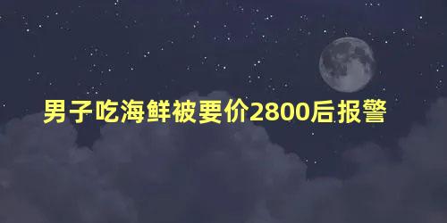 男子吃海鲜被要价2800后报警