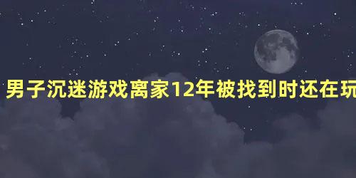 男子沉迷游戏离家12年被找到时还在玩