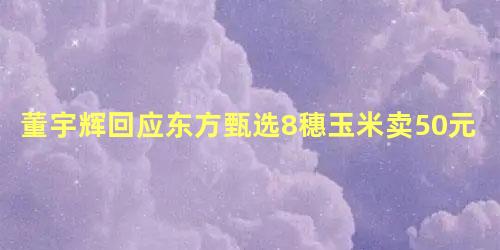 董宇辉回应东方甄选8穗玉米卖50元