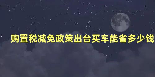 购置税减免政策出台买车能省多少钱