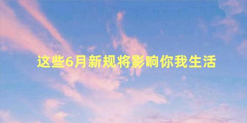 这些6月新规将影响你我生活