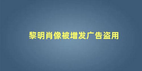 黎明肖像被增发广告盗用